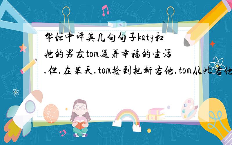 帮忙中译英几句句子katy和她的男友tom过着幸福的生活,但,在某天,tom捡到把新吉他,tom从此吉他弹的超好..但他像变了个人似地,总是生气..katy发现都是吉他的错.然后就很害怕,但katy还是帮她男