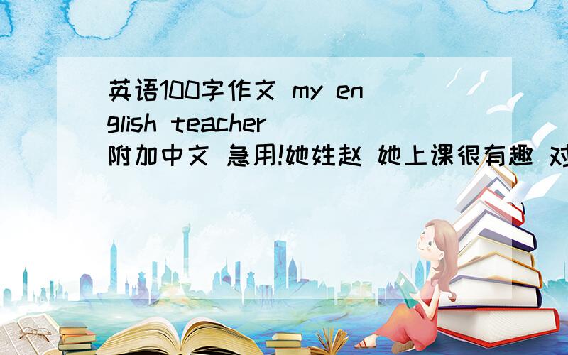 英语100字作文 my english teacher 附加中文 急用!她姓赵 她上课很有趣 对学生很好 他有一头黑色的长发 她很优秀随便写只要不写的乱七八糟就可以了 还有一定要中文不然我根本看不懂!