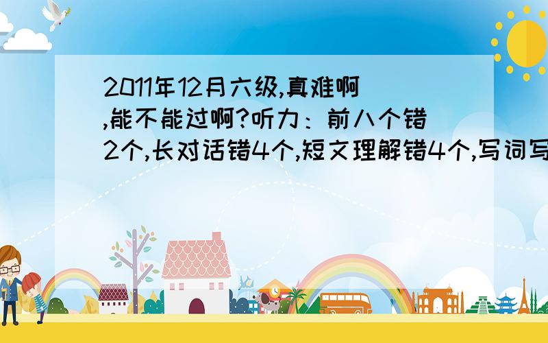 2011年12月六级,真难啊,能不能过啊?听力：前八个错2个,长对话错4个,短文理解错4个,写词写了4个,句子写了1句快速阅读错了5个,仔细阅读：写词那个错了1个,另外两篇一共错了5个完型错了10个句