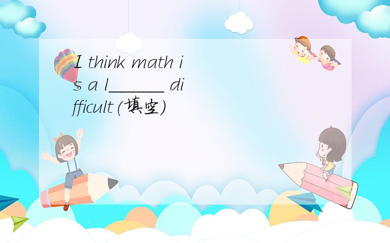 I think math is a l______ difficult(填空)