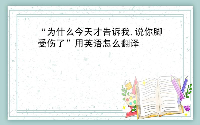 “为什么今天才告诉我,说你脚受伤了”用英语怎么翻译