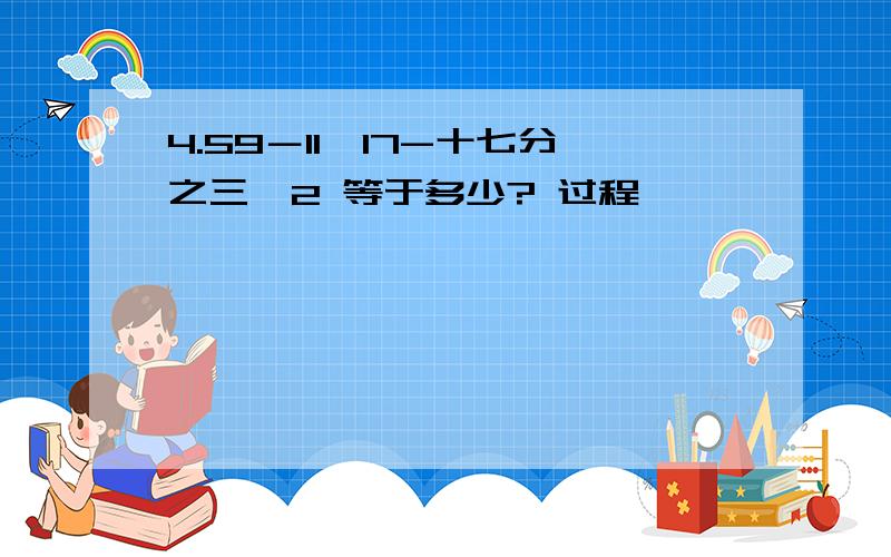 4.59－11÷17-十七分之三×2 等于多少? 过程