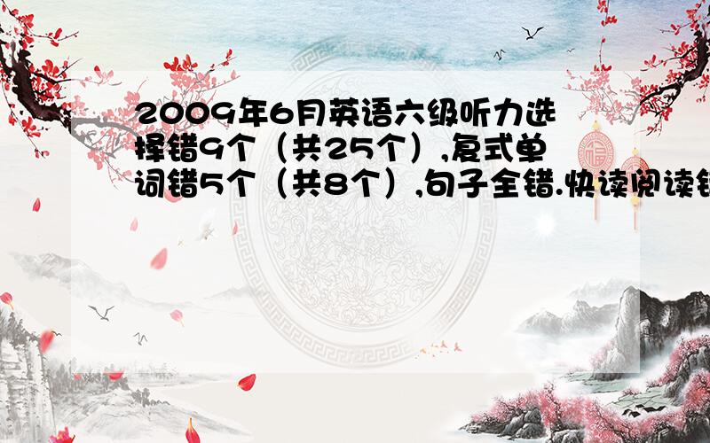 2009年6月英语六级听力选择错9个（共25个）,复式单词错5个（共8个）,句子全错.快读阅读错3个（共10个）,填空阅读错3个（共5个）,仔细阅读错2-3个.完型填空错一半左右,翻译只对1题,作文大概