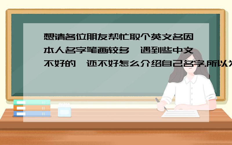 想请各位朋友帮忙取个英文名因本人名字笔画较多,遇到些中文不好的,还不好怎么介绍自己名字.所以为了想个方便,希望取个个性、简单、好记的英文名.基本情况女的,正当职业,个子不高,有