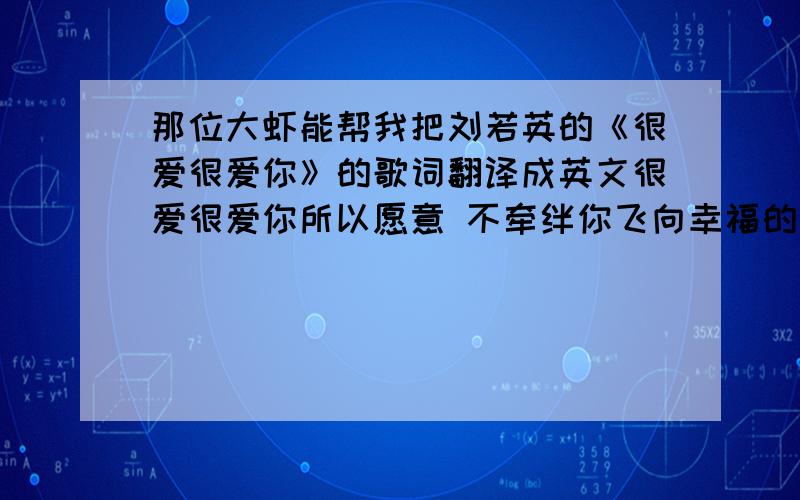 那位大虾能帮我把刘若英的《很爱很爱你》的歌词翻译成英文很爱很爱你所以愿意 不牵绊你飞向幸福的地方去 很爱很爱你只有让你 拥有爱情我才安心 很爱很爱你所以愿意 不牵绊你飞向幸