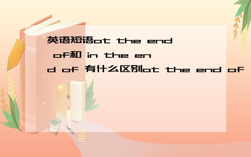 英语短语at the end of和 in the end of 有什么区别at the end of, in the emd of 和at the end of有什么区别