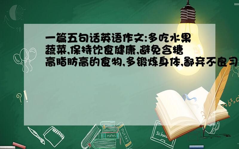 一篇五句话英语作文:多吃水果蔬菜,保持饮食健康,避免含糖高脂肪高的食物,多锻炼身体,鄙弃不良习惯.