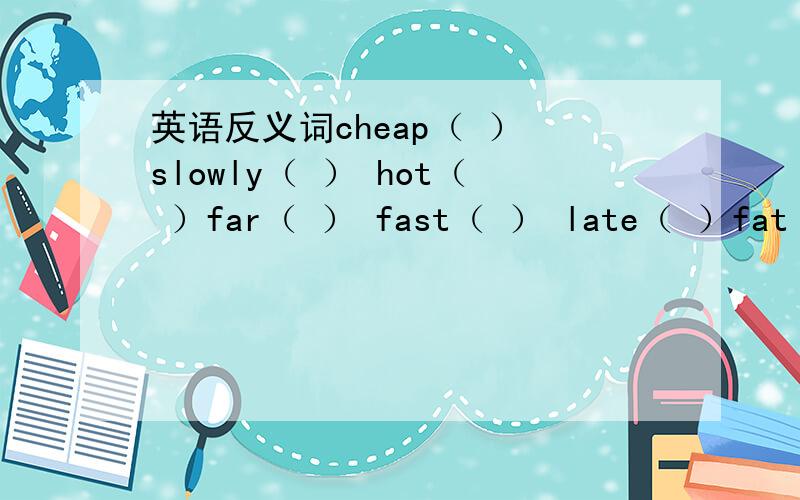 英语反义词cheap（ ） slowly（ ） hot（ ）far（ ） fast（ ） late（ ）fat（ ） heavy（ ） more（ ）good（ ） big（ ） dirty（ ）