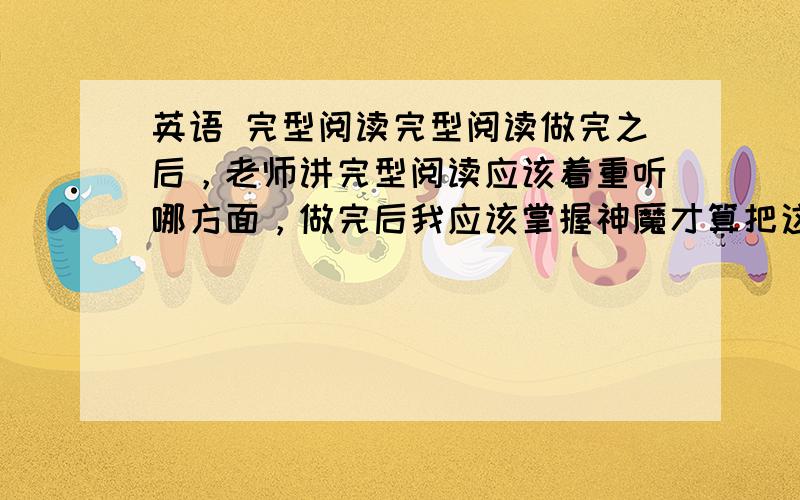 英语 完型阅读完型阅读做完之后，老师讲完型阅读应该着重听哪方面，做完后我应该掌握神魔才算把这些东西已经弄懂？        每次完型阅读要做半天，做完老师讲，讲课时不想听，认为没