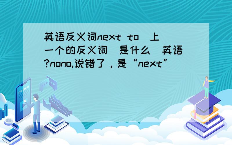 英语反义词next to（上一个的反义词）是什么（英语）?nono,说错了，是“next”