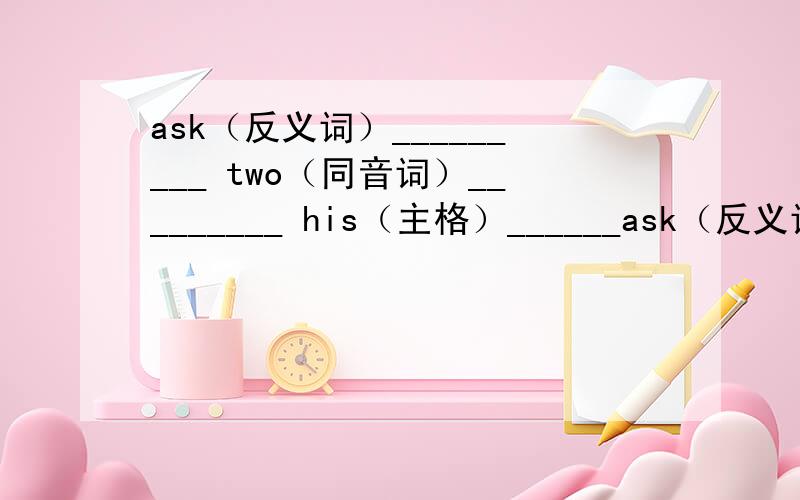 ask（反义词）_________ two（同音词）_________ his（主格）______ask（反义词）_________two（同音词）_________his（主格）_________