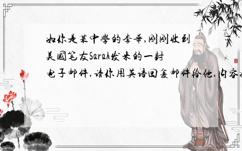 如你是某中学的李华,刚刚收到美国笔友Sarah发来的一封电子邮件,请你用英语回复邮件给他,内容如下　　1.学习科目、作息时间　　2、课余活动（运动、阅读、上网）　　3、理想的大学及选