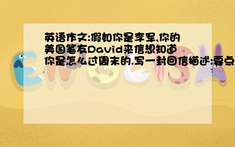 英语作文:假如你是李军,你的美国笔友David来信想知道你是怎么过周末的.写一封回信描述:要点:一睡个好觉,二上午做作业,三下午复习功课锻练身体,四晚上收拾房间上网看新闻或看电影