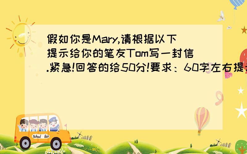 假如你是Mary,请根据以下提示给你的笔友Tom写一封信.紧急!回答的给50分!要求：60字左右提示：信的主要内容1.年龄、身高等外形特征.2.兴趣爱好.3.家庭情况.4.学校情况.5.理想