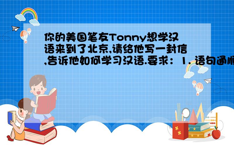 你的美国笔友Tonny想学汉语来到了北京,请给他写一封信,告诉他如何学习汉语.要求：1. 语句通顺,书写工整.  2. 可用所给提示词语,也可适当发挥.  3. 词数：60～80.  (提示词语：go to the Chinese clas