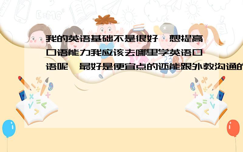 我的英语基础不是很好,想提高口语能力我应该去哪里学英语口语呢,最好是便宜点的还能跟外教沟通的每次的求职都被这该死的英语口语搅黄了啊,真是郁闷