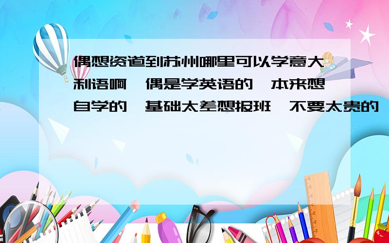 偶想资道到苏州哪里可以学意大利语啊,偶是学英语的,本来想自学的,基础太差想报班,不要太贵的