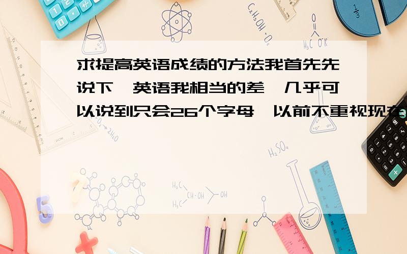 求提高英语成绩的方法我首先先说下,英语我相当的差,几乎可以说到只会26个字母,以前不重视现在高中了跟别人的差距都在英语上,拉分很严重.当然我知道不可能一口吃出个胖子但是我想找一