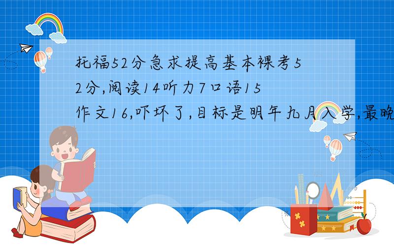 托福52分急求提高基本裸考52分,阅读14听力7口语15作文16,吓坏了,目标是明年九月入学,最晚成绩是不是要在年底前出?我玩命学还来得及吗?用不用报那种1对1的班?学校网站说3月底截至申请