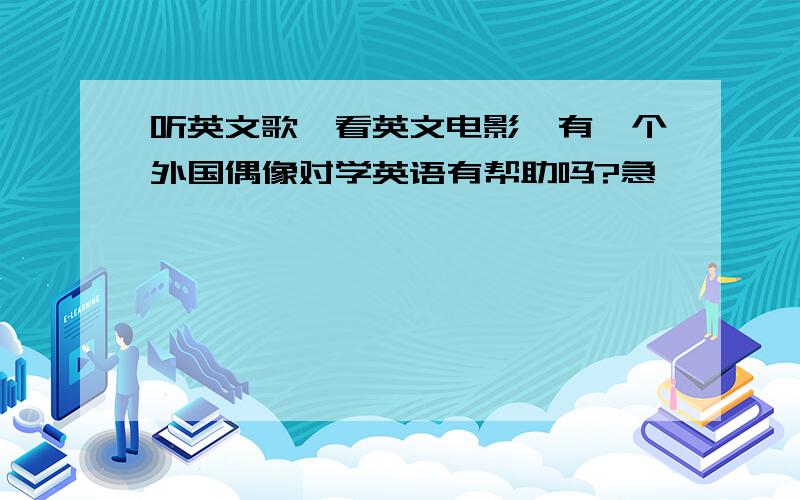 听英文歌,看英文电影,有一个外国偶像对学英语有帮助吗?急