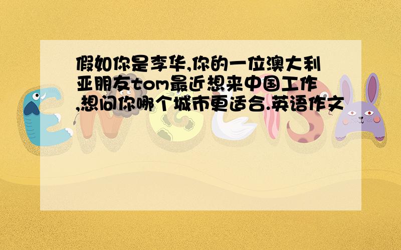 假如你是李华,你的一位澳大利亚朋友tom最近想来中国工作,想问你哪个城市更适合.英语作文