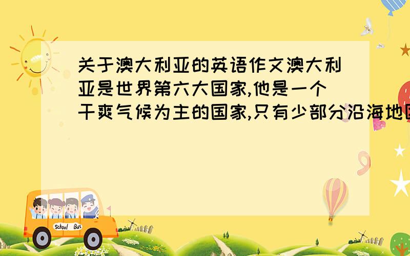 关于澳大利亚的英语作文澳大利亚是世界第六大国家,他是一个干爽气候为主的国家,只有少部分沿海地区有充足的雨量,它由六个州组成其中墨尔本和悉尼是最大的两个城市他与阳光充足 数不