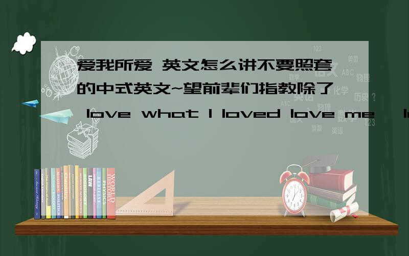 爱我所爱 英文怎么讲不要照套的中式英文~望前辈们指教除了 love what I loved love me ,love my dog 爱屋及乌就扯远了