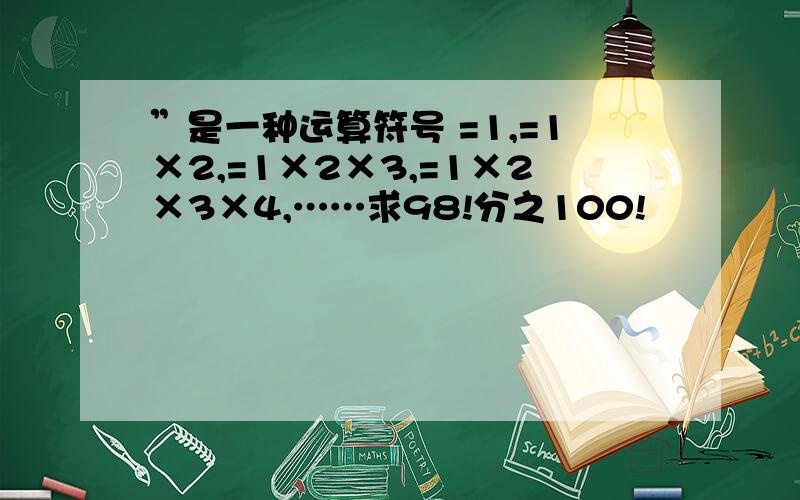 ”是一种运算符号 =1,=1×2,=1×2×3,=1×2×3×4,……求98!分之100!