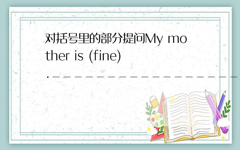 对括号里的部分提问My mother is (fine).______________________mother?