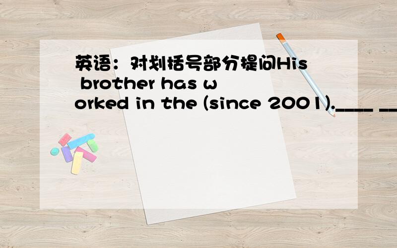 英语：对划括号部分提问His brother has worked in the (since 2001).____ _____ _____ his brother _____ in the factory?