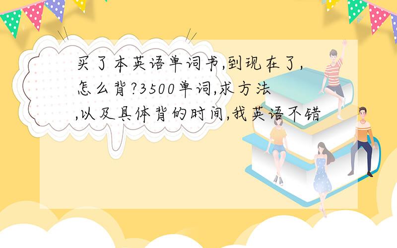 买了本英语单词书,到现在了,怎么背?3500单词,求方法,以及具体背的时间,我英语不错