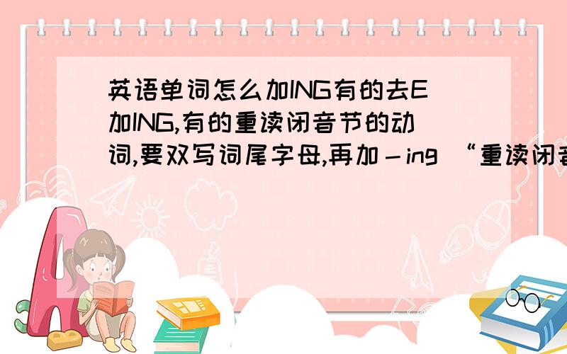 英语单词怎么加ING有的去E加ING,有的重读闭音节的动词,要双写词尾字母,再加－ing “重读闭音节的动词”是什么意思?