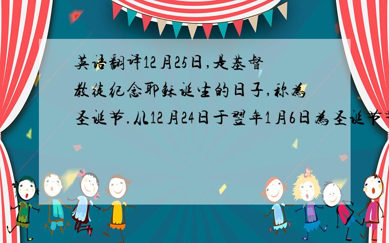 英语翻译12月25日,是基督教徒纪念耶稣诞生的日子,称为圣诞节.从12月24日于翌年1月6日为圣诞节节期.节日期间,各国基督教徒都举行隆重的纪念仪式.圣诞节本来是基督教徒的节日,由于人们格