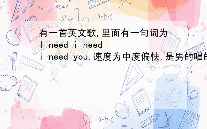 有一首英文歌,里面有一句词为I need i need i need you,速度为中度偏快,是男的唱的,.