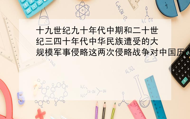 十九世纪九十年代中期和二十世纪三四十年代中华民族遭受的大规模军事侵略这两次侵略战争对中国历史有什么影响?这两次反侵略战争中的英雄将领及相关战例.