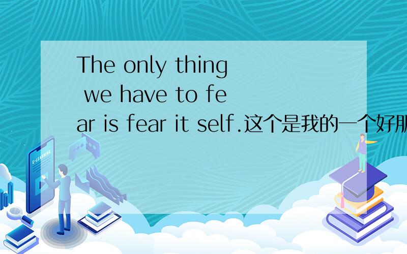 The only thing we have to fear is fear it self.这个是我的一个好朋友喜欢的人写给她的,我翻译的大概意思是：我们唯一必须要恐惧的事是恐惧本身.可是总觉得有不对啊!我觉得翻译成中文应该不能只