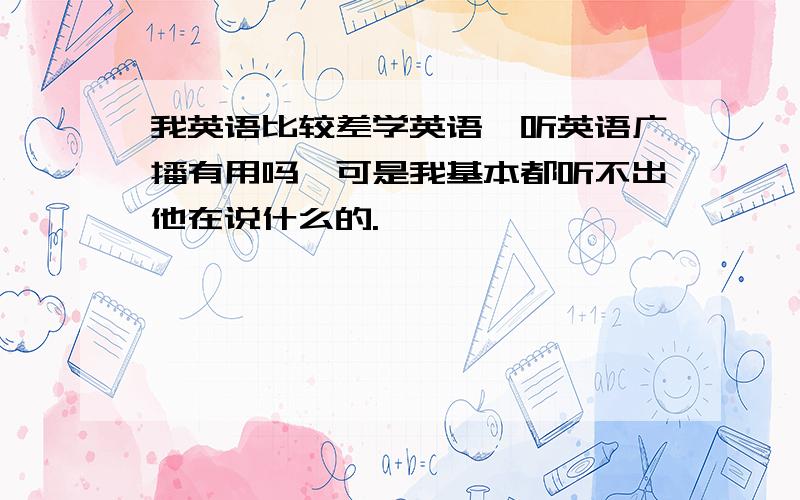 我英语比较差学英语,听英语广播有用吗,可是我基本都听不出他在说什么的.