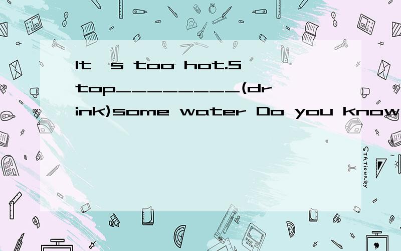 It's too hot.Stop________(drink)some water Do you know the Palase_______?Yes,there are many old things there.