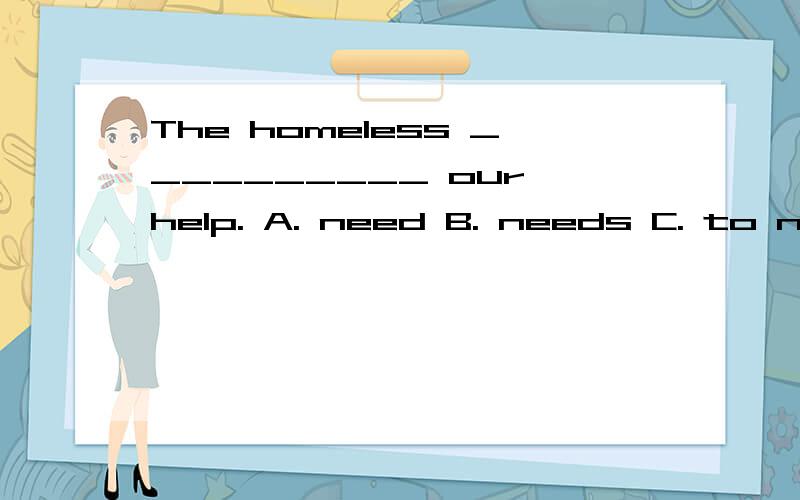 The homeless __________ our help. A. need B. needs C. to need D. is needed详细点哈.