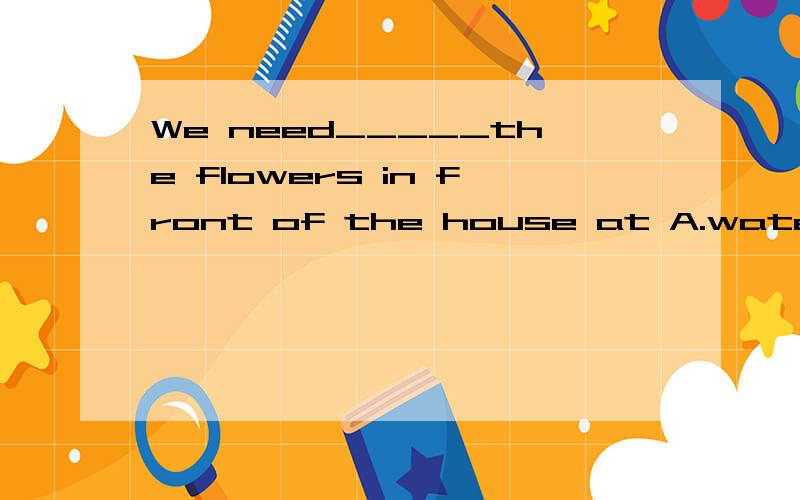 We need_____the flowers in front of the house at A.water B.waters C.watering D.to waterJohn likes watching the birds______the sky,but i like digging holes______the ground,A.on,in  B.in,on  C.in,under Don,under