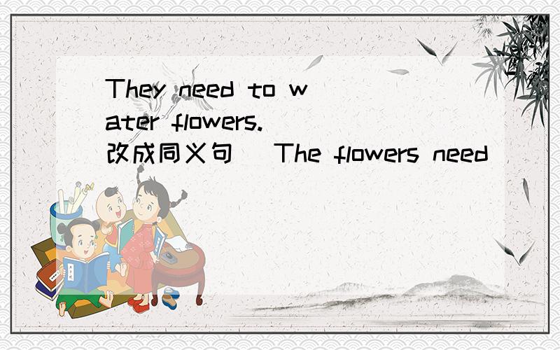 They need to water flowers.（改成同义句） The flowers need ___ ___ ___ ___ ___.