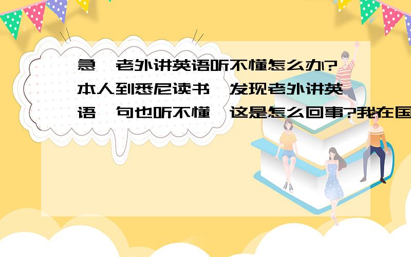 急,老外讲英语听不懂怎么办?本人到悉尼读书,发现老外讲英语一句也听不懂,这是怎么回事?我在国内雅思考了5分.美剧,外语新闻经常听,可怎么一到了国外人家讲的一句也听不明白.快崩溃了.