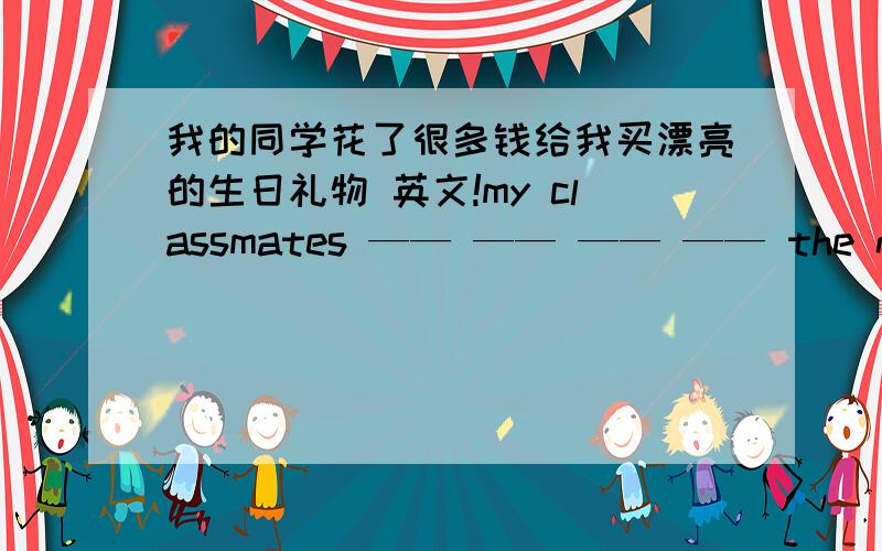 我的同学花了很多钱给我买漂亮的生日礼物 英文!my classmates —— —— —— —— the nice presents —— —— ——