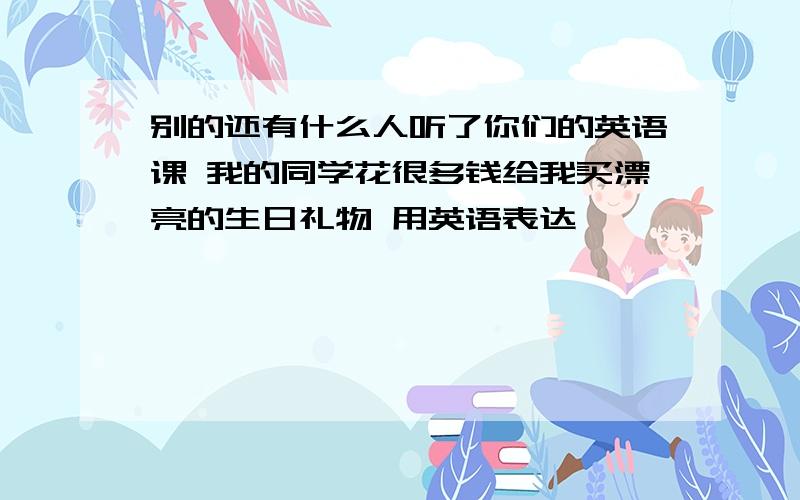 别的还有什么人听了你们的英语课 我的同学花很多钱给我买漂亮的生日礼物 用英语表达