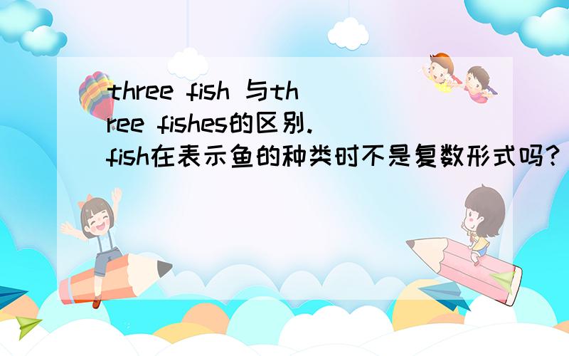 three fish 与three fishes的区别.fish在表示鱼的种类时不是复数形式吗？为什么第一个fish不加s