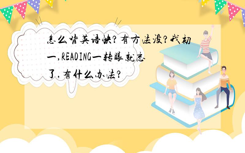 怎么背英语快?有方法没?我初一,READING一转眼就忘了,有什么办法?