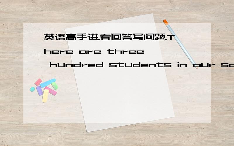 英语高手进.看回答写问题.There are three hundred students in our school.That cat is Lucy's.Under the trees?That's our teacher,Mr.Ford.There are six good players on our side.No,I'm not hungry,but I'm thirsty.There are three horses in that fi