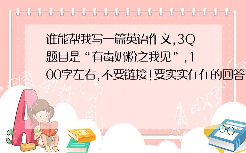 谁能帮我写一篇英语作文,3Q题目是“有毒奶粉之我见”,100字左右,不要链接!要实实在在的回答,