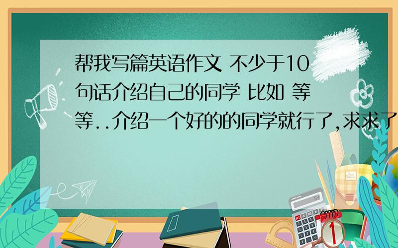 帮我写篇英语作文 不少于10句话介绍自己的同学 比如 等等..介绍一个好的的同学就行了,求求了!是男的他用he