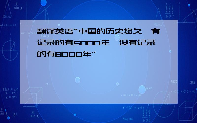 翻译英语“中国的历史悠久,有记录的有5000年,没有记录的有8000年”